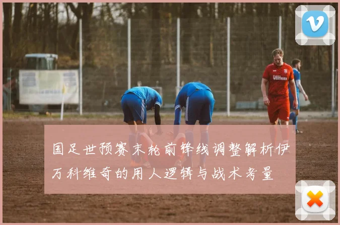 国足世预赛末轮前锋线调整解析伊万科维奇的用人逻辑与战术考量