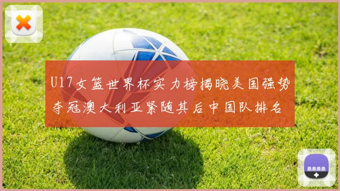 U17女篮世界杯实力榜揭晓美国强势夺冠澳大利亚紧随其后中国队排名第十