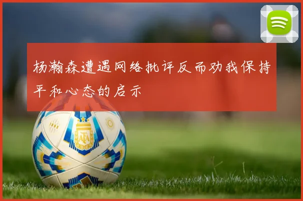 杨瀚森遭遇网络批评反而劝我保持平和心态的启示