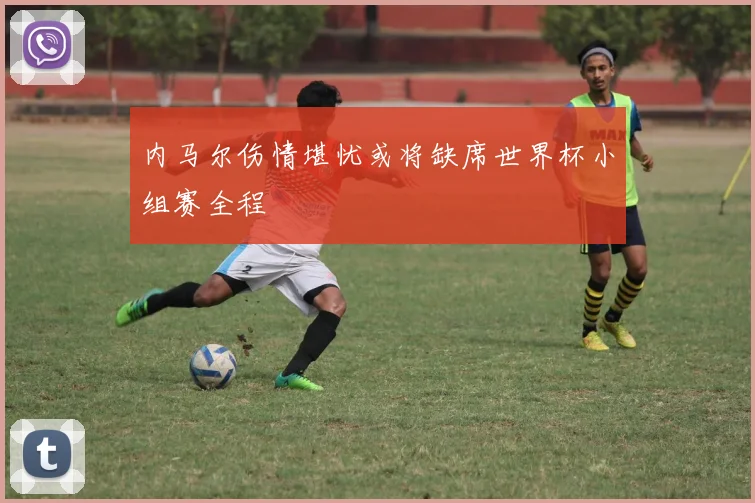 内马尔伤情堪忧或将缺席世界杯小组赛全程