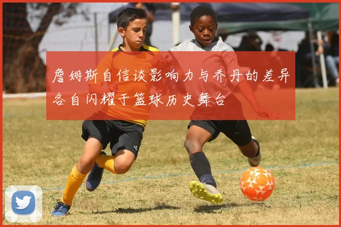 詹姆斯自信谈影响力与乔丹的差异各自闪耀于篮球历史舞台