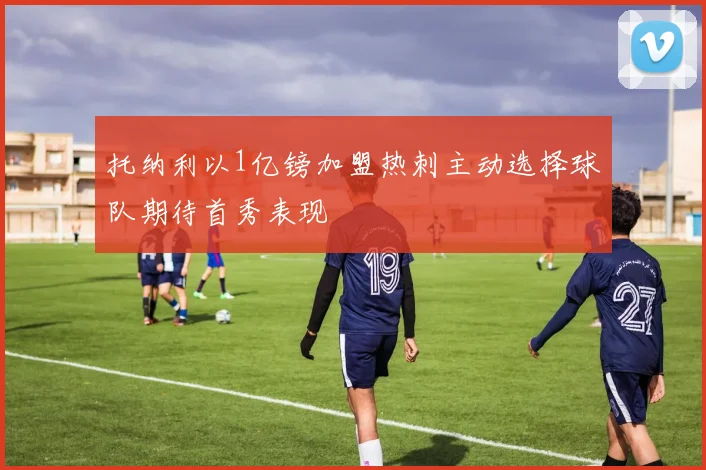 托纳利以1亿镑加盟热刺主动选择球队期待首秀表现