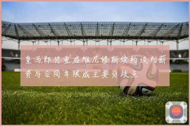 皇马即将重启维尼修斯续约谈判薪资与合同年限成主要分歧点