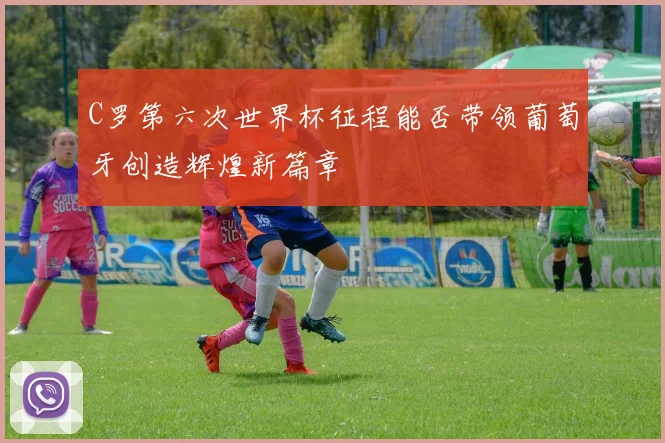 C罗第六次世界杯征程能否带领葡萄牙创造辉煌新篇章