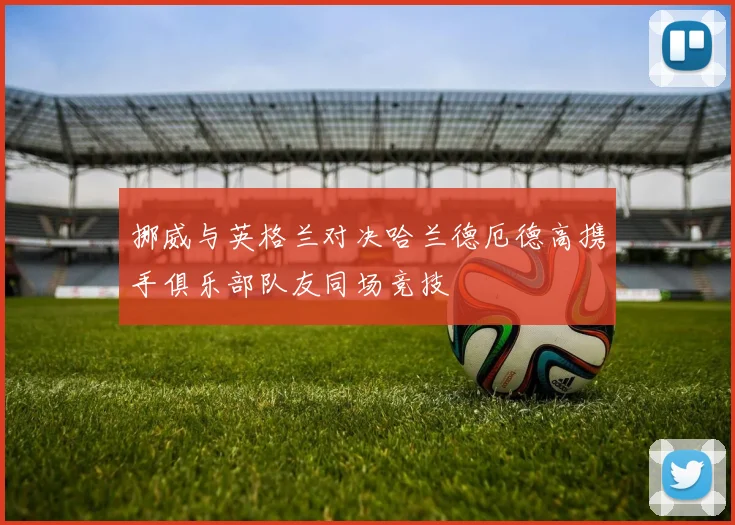 挪威与英格兰对决哈兰德厄德高携手俱乐部队友同场竞技