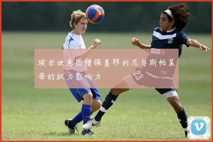 埃尔坎意图增强基耶利尼与斯帕莱蒂的权力影响力