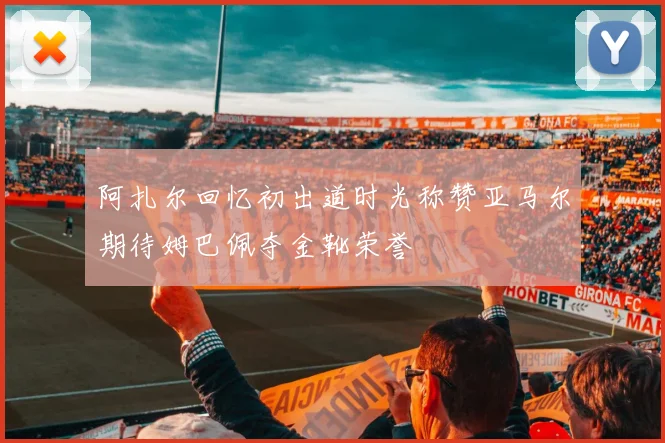 阿扎尔回忆初出道时光称赞亚马尔期待姆巴佩夺金靴荣誉
