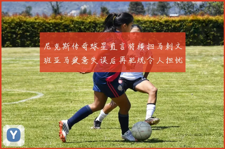 尼克斯传奇球星直言将横扫马刺文班亚马疲惫失误后再犯规令人担忧