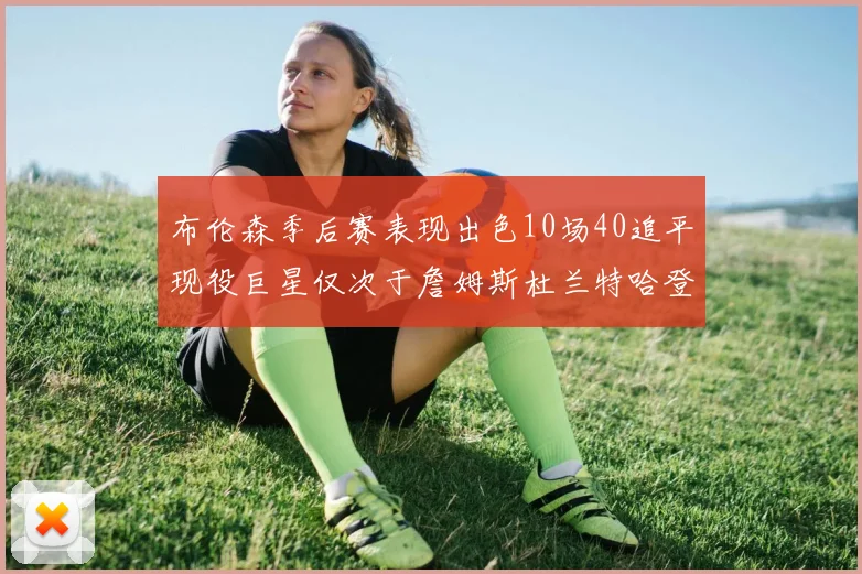 布伦森季后赛表现出色10场40追平现役巨星仅次于詹姆斯杜兰特哈登