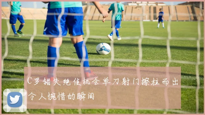 C罗错失绝佳机会单刀射门擦柱而出令人惋惜的瞬间