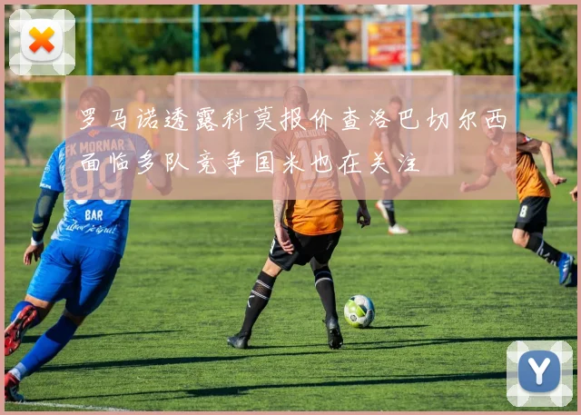 罗马诺透露科莫报价查洛巴切尔西面临多队竞争国米也在关注