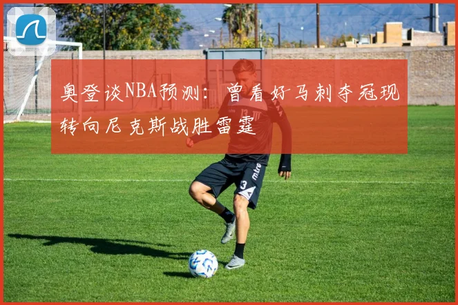 奥登谈NBA预测：曾看好马刺夺冠现转向尼克斯战胜雷霆