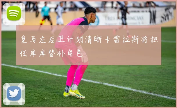 皇马左后卫计划清晰卡雷拉斯将担任库库替补角色