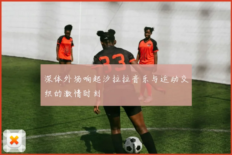 深体外场响起沙拉拉音乐与运动交织的激情时刻