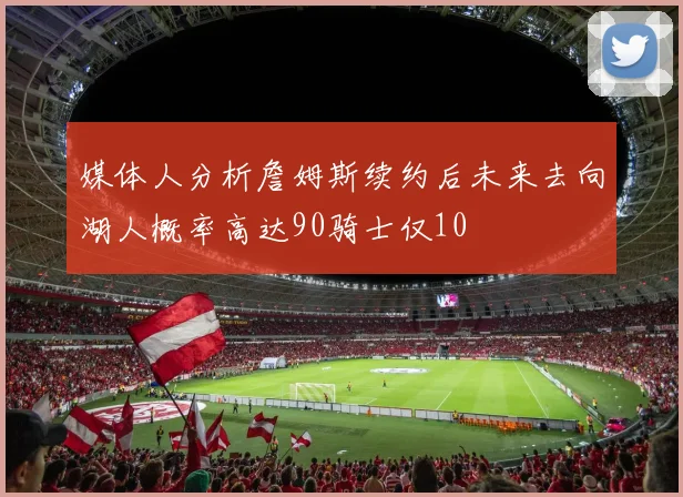 媒体人分析詹姆斯续约后未来去向湖人概率高达90骑士仅10