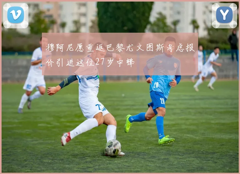 穆阿尼愿重返巴黎尤文图斯考虑报价引进这位27岁中锋