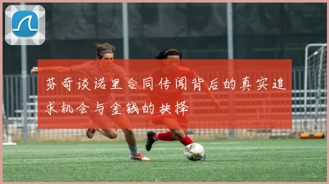 芬奇谈诺里合同传闻背后的真实追求机会与金钱的抉择