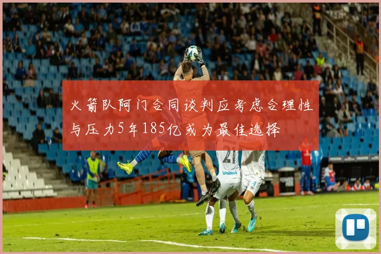 火箭队阿门合同谈判应考虑合理性与压力5年185亿或为最佳选择