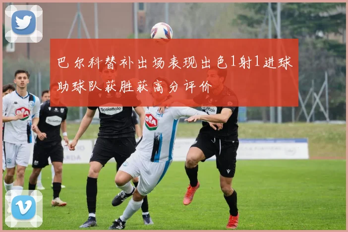 巴尔科替补出场表现出色1射1进球助球队获胜获高分评价