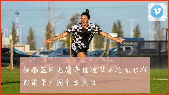 快船篮网老鹰争抢控卫小迈克尔布朗前景广阔引发关注